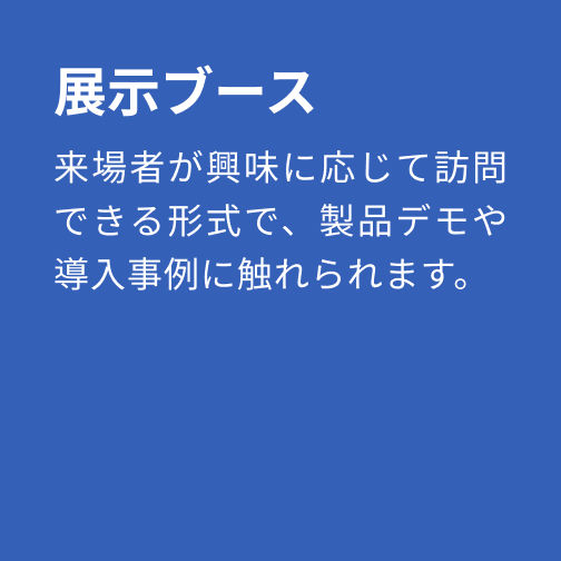 展示ブース：来場者が興味に応じて訪問できる形式で、製品デモや導入事例に触れられます。